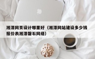 马鞍山湘潭网页设计哪里好（湘潭网站建设多少钱 报价表湘潭磐石网络）