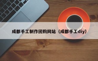 马鞍山成都手工制作团购网站（成都手工diy）