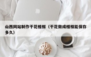 马鞍山山西网站制作干花相框（干花做成相框能保存多久）